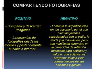   COMPARTIENDO FOTOGRAFIAS POSITIVO   - Compartir y descargar imagenes   - Inrtercambio de fotografías desde los moviles y posteriormente subirlas a internet.    NEGATIVO   - Fomenta la superficialidad en  un escenario por el que circulan jóvenes obsesionados con el estilo, la moda y la innovación, pero que manifiesta carencias en la capacidad de reflexión, necesaria para anticipar y valorar  con aciertos los proyectos vitales y las consecuencias de sus acciones y gestos. . 