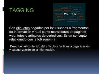               TAGGING     Son  etiquetas  pegadas por los usuarios a fragmentos de información virtual como marcadores de páginas web, fotos o artículos de periódicos. Es un concepto relacionado con la folksonomía.     Describen el contenido del artículo y facilitan la organización y categorización de la información.   