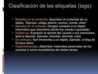 Clasificación de las etiquetas (tags)   Basadas en el contenido . Describen el contenido de un objeto.  Ejemplo:  código abierto ,  coches ,  honda ,  árbol. Basadas en el contexto . Otorgan contexto a un objeto informativo que describiría dónde fue creado o guardado. Subjetivas . Expresan la opinión del usuario y sus emociones ante lo descrito. Ejemplo:  divertido ,  aburrido ,  malo. De atributos . Son inherentes a un objeto. Ejemplo:  el blog de Enrique Dans. Organizacionales . Describen materiales personales de los usuarios o como recordatorios de ciertas tareas. 