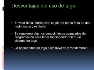 Desventajas del uso de tags   El  valor de la información se pierde  por la falta de una regla lógica y estándar   Se requieren algunos  conocimienos avanzados  de programación para tener funcionando “bien” un sistema de tags   La  popularidad de tags disminuye  muy rápidamente 