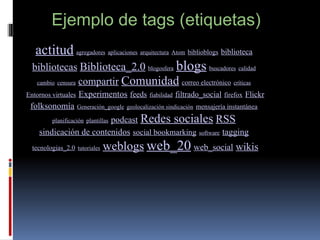 Ejemplo de tags (etiquetas) actitud   agregadores   aplicaciones   arquitectura   Atom   biblioblogs   biblioteca   bibliotecas   Biblioteca_2.0   blogosfera   blogs   buscadores   calidad   cambio   censura   compartir   Comunidad   correo electrónico   críticas   Entornos virtuales   Experimentos   feeds   fiabilidad   filtrado_social   firefox   Flickr   folksonomía   Generación_google   geolocalización sindicación   mensajería instantánea   planificación   plantillas   podcast   Redes sociales   RSS   sindicación de contenidos   social bookmarking   software   tagging   tecnologias_2.0   tutoriales   weblogs   web_20   web_social   wikis 
