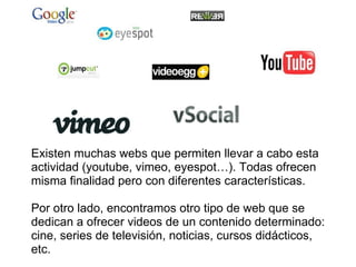 Existen muchas webs que permiten llevar a cabo esta actividad (youtube, vimeo, eyespot…). Todas ofrecen misma finalidad pero con diferentes características.   Por otro lado, encontramos otro tipo de web que se dedican a ofrecer videos de un contenido determinado: cine, series de televisión, noticias, cursos didácticos, etc. 