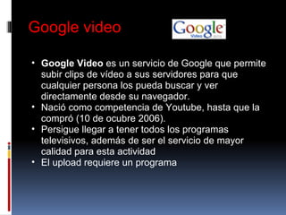 Google video Google Video  es un servicio de Google que permite subir clips de vídeo a sus servidores para que cualquier persona los pueda buscar y ver directamente desde su navegador. Nació como competencia de Youtube, hasta que la compró (10 de ocubre 2006). Persigue llegar a tener todos los programas televisivos, además de ser el servicio de mayor calidad para esta actividad El upload requiere un programa  