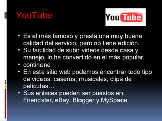 YouTube Es el más famoso y presta una muy buena calidad del servicio, pero no tiene edición. Su facilidad de subir videos desde casa y manejo, lo ha convertido en el más popular. continene En este sitio web podemos encontrar todo tipo de videos: caseros, musicales, clips de películas… Sus enlaces pueden ser puestos en: Friendster, eBay, Blogger y MySpace 