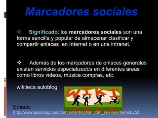          Marcadores sociales            Significado : los  marcadores sociales  son una forma sencilla y popular de almacenar clasificar y compartir enlaces  en Internet o en una intranet.             Además de los marcadores de enlaces generales existen servicios especializados en diferentes áreas como libros videos, música compras, etc.   wikiteca auloblog   Enlace: http://www.aulablog.com/component/option,com_jreviews/Itemid,252 