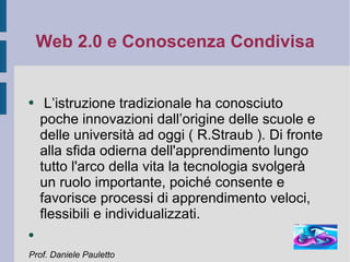 Web 2.0 e Conoscenza Condivisa L’istruzione tradizionale ha conosciuto poche innovazioni dall’origine delle scuole e delle università ad oggi ( R.Straub ). Di fronte alla sfida odierna dell'apprendimento lungo tutto l'arco della vita la tecnologia svolgerà un ruolo importante, poiché consente e favorisce processi di apprendimento veloci, flessibili e individualizzati. Prof. Daniele Pauletto 