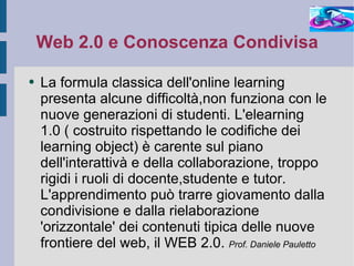 Web 2.0 e Conoscenza Condivisa La formula classica dell'online learning presenta alcune difficoltà,non funziona con le nuove generazioni di studenti. L'elearning 1.0 ( costruito rispettando le codifiche dei learning object) è carente sul piano dell'interattivà e della collaborazione, troppo rigidi i ruoli di docente,studente e tutor. L'apprendimento può trarre giovamento dalla condivisione e dalla rielaborazione 'orizzontale' dei contenuti tipica delle nuove frontiere del web, il WEB 2.0.  Prof. Daniele Pauletto 