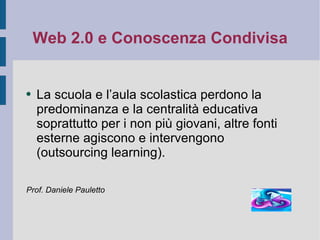 Web 2.0 e Conoscenza Condivisa La scuola e l’aula scolastica perdono la predominanza e la centralità educativa soprattutto per i non più giovani, altre fonti esterne agiscono e intervengono (outsourcing learning). Prof. Daniele Pauletto 
