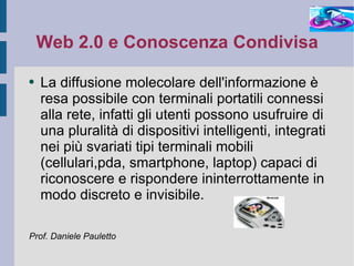Web 2.0 e Conoscenza Condivisa La diffusione molecolare dell'informazione è resa possibile con terminali portatili connessi alla rete, infatti gli utenti possono usufruire di una pluralità di dispositivi intelligenti, integrati nei più svariati tipi terminali mobili (cellulari,pda, smartphone, laptop) capaci di riconoscere e rispondere ininterrottamente in modo discreto e invisibile. Prof. Daniele Pauletto 