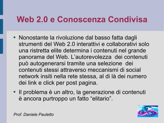 Web 2.0 e Conoscenza Condivisa Nonostante la rivoluzione dal basso fatta dagli strumenti del Web 2.0 interattivi e collaborativi solo una ristretta elite determina i contenuti nel grande panorama del Web. L’autorevolezza  dei contenuti può autogenerarsi tramite una selezione  dei contenuti stessi attraverso meccanismi di social network insiti nella rete stessa, al di là dei numero dei link e click per post pagina. Il problema è un altro, la generazione di contenuti  è ancora purtroppo un fatto “elitario”. Prof. Daniele Pauletto 