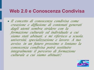 Web 2.0 e Conoscenza Condivisa Il concetto di conoscenza condivisa come creazione e diffusione di contenuti generati dagli utenti sembra stridere con la formazione culturale ed individuale a cui siamo stati abituati, e mi riferisco a scuola, università, specializzazione e lavoro. A tuo avviso, in un futuro prossimo o lontano la conoscenza condivisa potrà sostituire integralmente il percorso di formazione culturale a cui siamo abituati? 