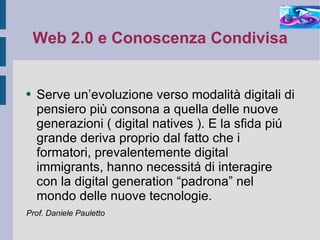 Web 2.0 e Conoscenza Condivisa Serve un’evoluzione verso modalità digitali di pensiero più consona a quella delle nuove generazioni ( digital natives ). E la sfida piú grande deriva proprio dal fatto che i formatori, prevalentemente digital immigrants, hanno necessitá di interagire con la digital generation “padrona” nel mondo delle nuove tecnologie. Prof. Daniele Pauletto 