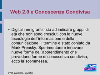 Web 2.0 e Conoscenza Condivisa Digital immigrants, sta ad indicare gruppi di età che non sono cresciuti con le nuove tecnologie dell’informazione e della comunicazione, il termine è stato coniato da Mark Prensky. Sperimentare e innovare nuove forme dell’apprendimento che prevedano forme di conoscenza condivisa, ecco la scommessa. Prof. Daniele Pauletto 