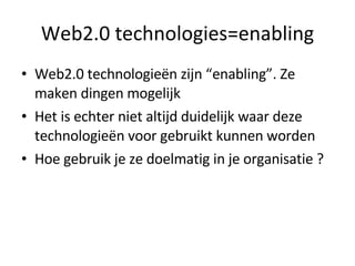 Web2.0 technologies=enabling Web2.0 technologieën zijn “enabling”. Ze maken dingen mogelijk Het is echter niet altijd duidelijk waar deze technologieën voor gebruikt kunnen worden Hoe gebruik je ze doelmatig in je organisatie ? 