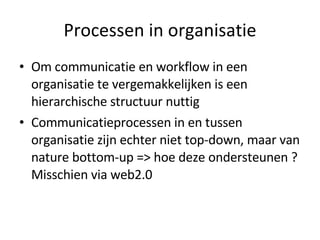 Processen in organisatie Om communicatie en workflow in een organisatie te vergemakkelijken is een hierarchische structuur nuttig Communicatieprocessen in en tussen organisatie zijn echter niet top-down, maar van nature bottom-up => hoe deze ondersteunen ? Misschien via web2.0 