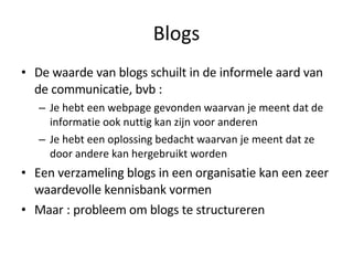 Blogs De waarde van blogs schuilt in de informele aard van de communicatie, bvb : Je hebt een webpage gevonden waarvan je meent dat de informatie ook nuttig kan zijn voor anderen Je hebt een oplossing bedacht waarvan je meent dat ze door andere kan hergebruikt worden Een verzameling blogs in een organisatie kan een zeer waardevolle kennisbank vormen Maar : probleem om blogs te structureren 