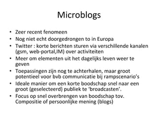 Microblogs Zeer recent fenomeen Nog niet echt doorgedrongen to in Europa Twitter : korte berichten sturen via verschillende kanalen (gsm, web-portal,IM) over activiteiten Meer om elementen uit het dagelijks leven weer te geven Toepassingen zijn nog te achterhalen, maar groot potentieel voor bvb communicatie bij rampscenario’s Ideale manier om een korte boodschap snel naar een groot (geselecteerd) publiek te ‘broadcasten’. Focus op snel overbrengen van boodschap tov. Compositie of persoonlijke mening (blogs) 