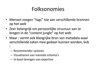 Folksonomies Mensen voegen “tags” toe aan verschillende bronnen op het web Zeer belangrijk om persoonlijke structuur aan te bregen in de “content jungle” op het web Maar : vormt ook blangrijke bron van metadata waar verschillende zaken mee gedaan kunnen worden, bvb :  Recommender systems Visualiseren van mentale schema’s In kaart brengen van expertise 