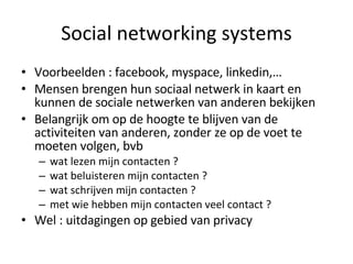 Social networking systems Voorbeelden : facebook, myspace, linkedin,… Mensen brengen hun sociaal netwerk in kaart en kunnen de sociale netwerken van anderen bekijken Belangrijk om op de hoogte te blijven van de activiteiten van anderen, zonder ze op de voet te moeten volgen, bvb wat lezen mijn contacten ? wat beluisteren mijn contacten ? wat schrijven mijn contacten ? met wie hebben mijn contacten veel contact ? Wel : uitdagingen op gebied van privacy 
