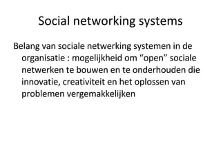 Social networking systems Belang van sociale netwerking systemen in de organisatie : mogelijkheid om “open” sociale netwerken te bouwen en te onderhouden die innovatie, creativiteit en het oplossen van problemen vergemakkelijken 