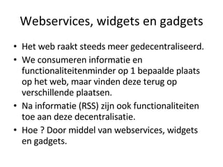 Webservices, widgets en gadgets Het web raakt steeds meer gedecentraliseerd. We consumeren informatie en functionaliteitenminder op 1 bepaalde plaats op het web, maar vinden deze terug op verschillende plaatsen. Na informatie (RSS) zijn ook functionaliteiten toe aan deze decentralisatie. Hoe ? Door middel van webservices, widgets en gadgets.  