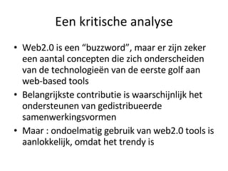 Een kritische analyse Web2.0 is een “buzzword”, maar er zijn zeker een aantal concepten die zich onderscheiden van de technologieën van de eerste golf aan web-based tools Belangrijkste contributie is waarschijnlijk het ondersteunen van gedistribueerde samenwerkingsvormen Maar : ondoelmatig gebruik van web2.0 tools is aanlokkelijk, omdat het trendy is 