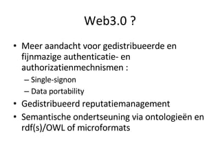 Web3.0 ? Meer aandacht voor gedistribueerde en fijnmazige authenticatie- en authorizatienmechnismen :  Single-signon Data portability Gedistribueerd reputatiemanagement Semantische ondertseuning via ontologieën en rdf(s)/OWL of microformats 