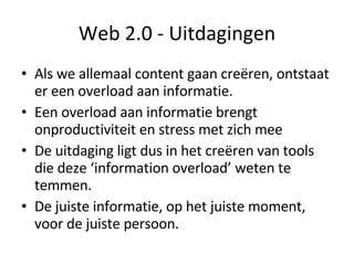 Web 2.0 - Uitdagingen Als we allemaal content gaan creëren, ontstaat er een overload aan informatie. Een overload aan informatie brengt onproductiviteit en stress met zich mee De uitdaging ligt dus in het creëren van tools die deze ‘information overload’ weten te temmen. De juiste informatie, op het juiste moment, voor de juiste persoon. 