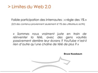 Faible participation des internautes : « règle des 1% » (2/3 des contenus proviennent seulement d’1% des utilisateurs actifs)‏ > Limites du Web 2.0 « Sommes nous vraiment juste en train de réinventer la télé, avec des gens vautrés passivement derrière leur écrans ? YouTube n’est-il rien d’autre qu’une chaîne de télé de plus ? » Bruce Nussbaum 