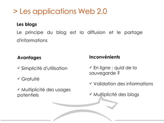 Les blogs Le principe du blog est la diffusion et le partage d'informations > Les applications Web 2.0 Avantages   Simplicité d'utilisation Gratuité Multiplicité des usages potentiels Inconvénients   En ligne : quid de la sauvegarde ? Validation des informations Multiplicité des blogs 