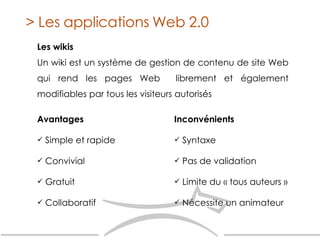 Les wikis Un wiki est un système de gestion de contenu de site Web qui rend les pages Web  librement et également modifiables par tous les visiteurs autorisés > Les applications Web 2.0 Inconvénients   Syntaxe Pas de validation Limite du  « tous auteurs » Nécessite un animateur Avantages   Simple et rapide Convivial Gratuit Collaboratif 