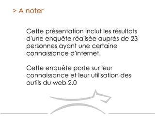 Cette présentation inclut les résultats d'une enquête réalisée auprès de 23 personnes ayant une certaine connaissance d'internet.  Cette enquête porte sur leur connaissance et leur utilisation des outils du web 2.0 > A noter 