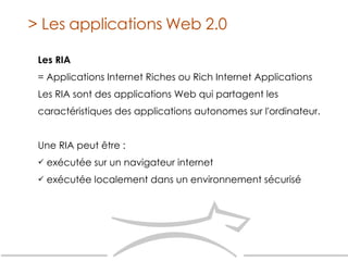 Les RIA = Applications Internet Riches ou Rich Internet Applications Les RIA sont des applications Web qui partagent les caractéristiques des applications autonomes sur l'ordinateur. Une RIA peut être : exécutée sur un navigateur internet exécutée localement dans un environnement sécurisé > Les applications Web 2.0 