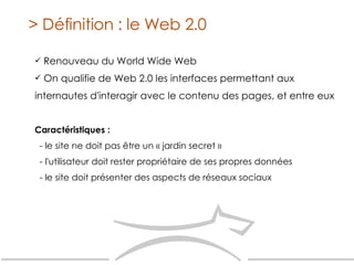 Renouveau du World Wide Web On qualifie de Web 2.0 les interfaces permettant aux internautes d'interagir avec le contenu des pages, et entre eux > Définition : le Web 2.0 Caractéristiques : - le site ne doit pas être un « jardin secret » - l'utilisateur doit rester propriétaire de ses propres données - le site doit présenter des aspects de réseaux sociaux 