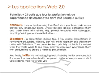 Parmi les  «   25 outils que tous les professionnels de l'apprenance devraient avoir dans leur trousse à outils  »   > Les applications Web 2.0 delicious  - a social bookmarking tool. Don't store your bookmarks in your browser any longer, but online, where you can tag (i.e. categorise) them and share them with others, e.g. project resources with colleagues, teaching/training resources with students.  Slideshare  - a presentation sharing tool. If you create presentations in PowerPoint or Keynote, then you can host them, tag them and share them online with Slideshare. You can make them privately available if you don't want the whole world to see them, and you can even synchronise them with an audio file to create a narrated presentation. And finally,  twitter  - a microblogging tool . Probably not for everyone, but if you want to stay in touch with people no matter where you are or what you’re doing, then Twitter's for you! 