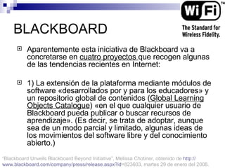 BLACKBOARD Aparentemente esta iniciativa de Blackboard va a concretarse en  cuatro proyectos  que recogen algunas de las tendencias recientes en Internet: 1) La extensión de la plataforma mediante módulos de software «desarrollados por y para los educadores» y un repositorio global de contenidos ( Global Learning Objects Catalogue ) «en el que cualquier usuario de Blackboard pueda publicar o buscar recursos de aprendizaje». (Es decir, se trata de adoptar, aunque sea de un modo parcial y limitado, algunas ideas de los movimientos del software libre y del conocimiento abierto.) “ Blackboard Unveils Blackboard Beyond Initiative”, Melissa Chotiner,  obtenido de  http :// www.blackboard.com / company / press / release.aspx?id =823603 , martes 29 de enero del 2008. 