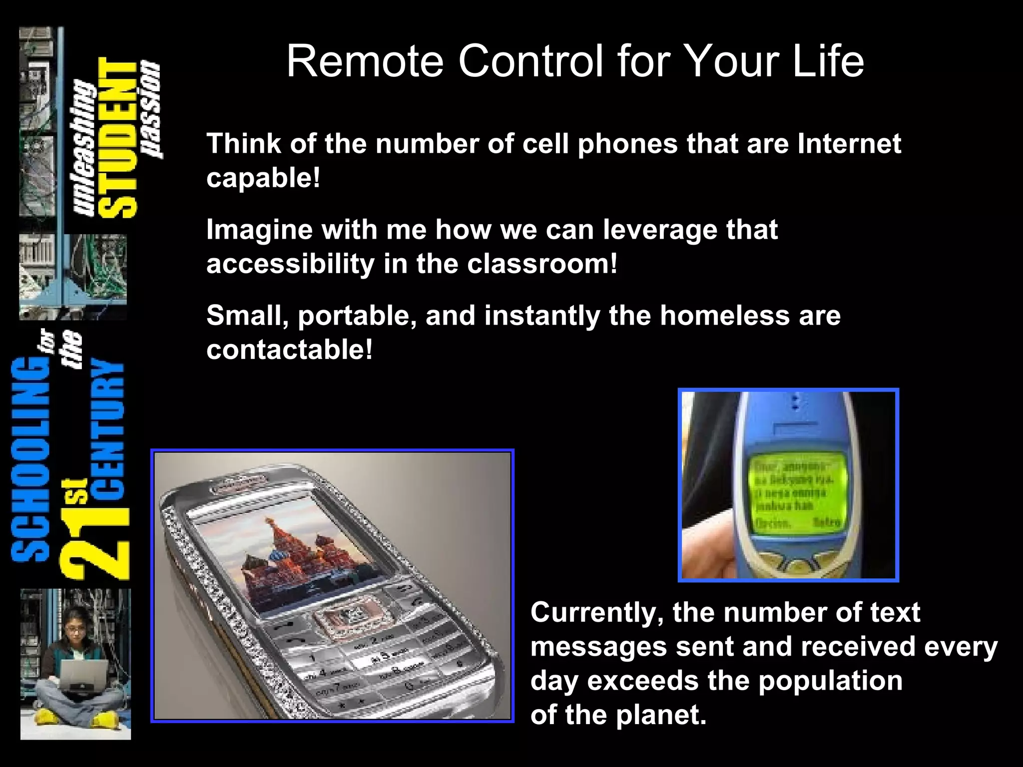 Currently, the number of text messages sent and received every day exceeds the population  of the planet. Remote Control for Your Life Think of the number of cell phones that are Internet capable! Imagine with me how we can leverage that accessibility in the classroom! Small, portable, and instantly the homeless are contactable! 