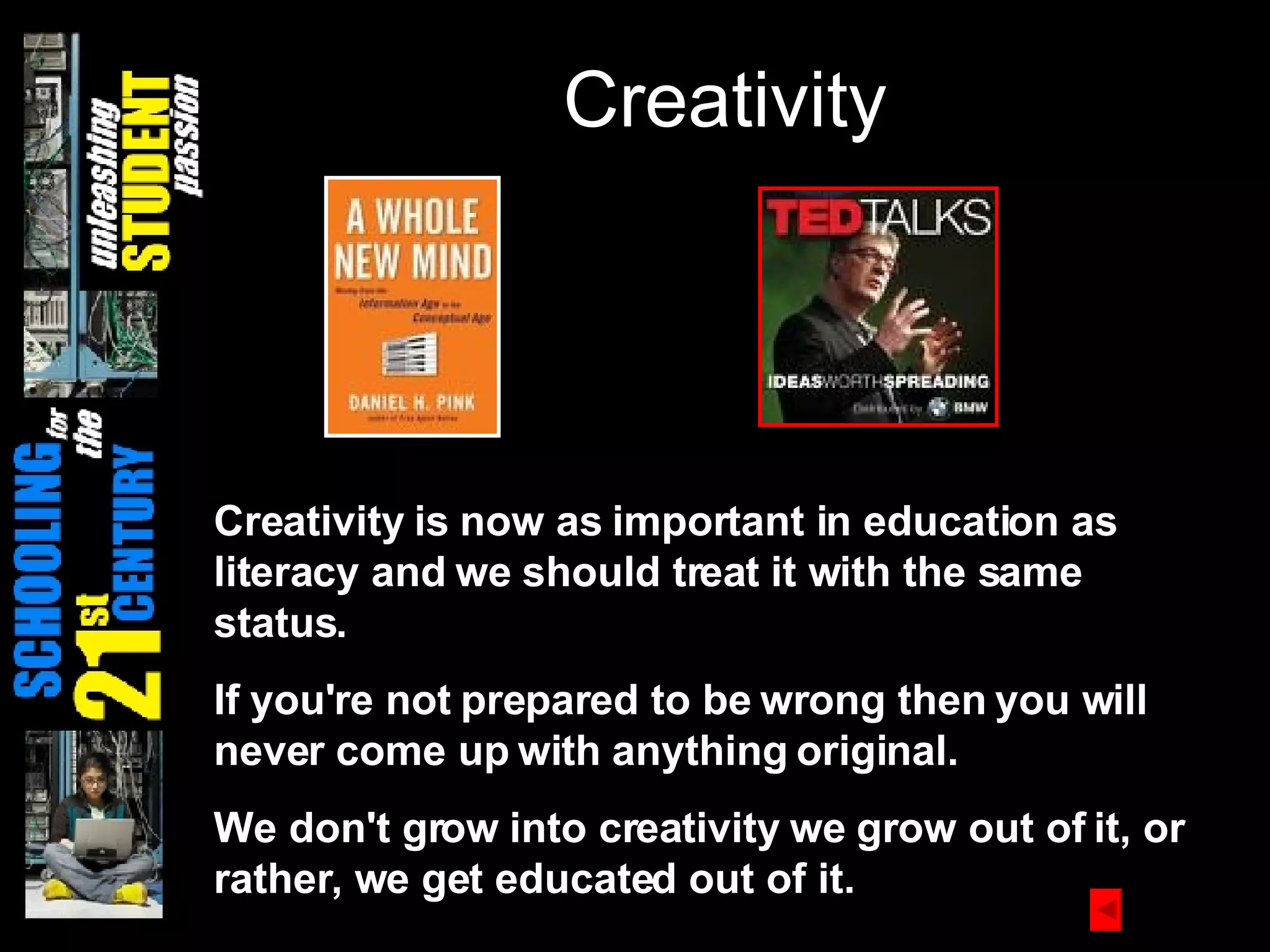 Creativity Creativity is now as important in education as literacy and we should treat it with the same status. If you're not prepared to be wrong then you will never come up with anything original.   We don't grow into creativity we grow out of it, or rather, we get educated out of it.   