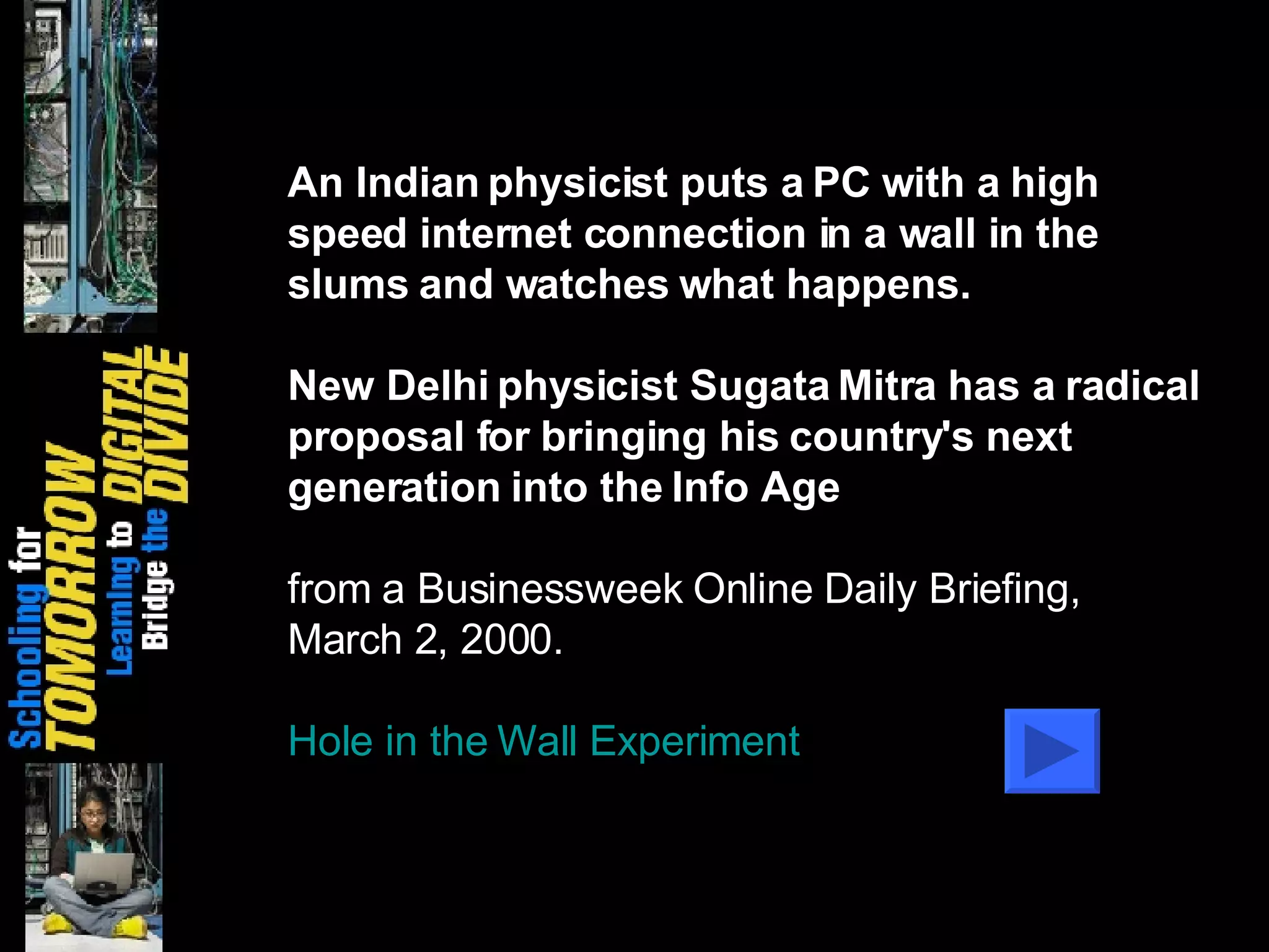 An Indian physicist puts a PC with a high speed internet connection in a wall in the slums and watches what happens.  New Delhi physicist Sugata Mitra has a radical proposal for bringing his country's next generation into the Info Age from a Businessweek Online Daily Briefing, March 2, 2000. Hole in the Wall Experiment Digital Divide, Web 2.0, and Homeless Children 