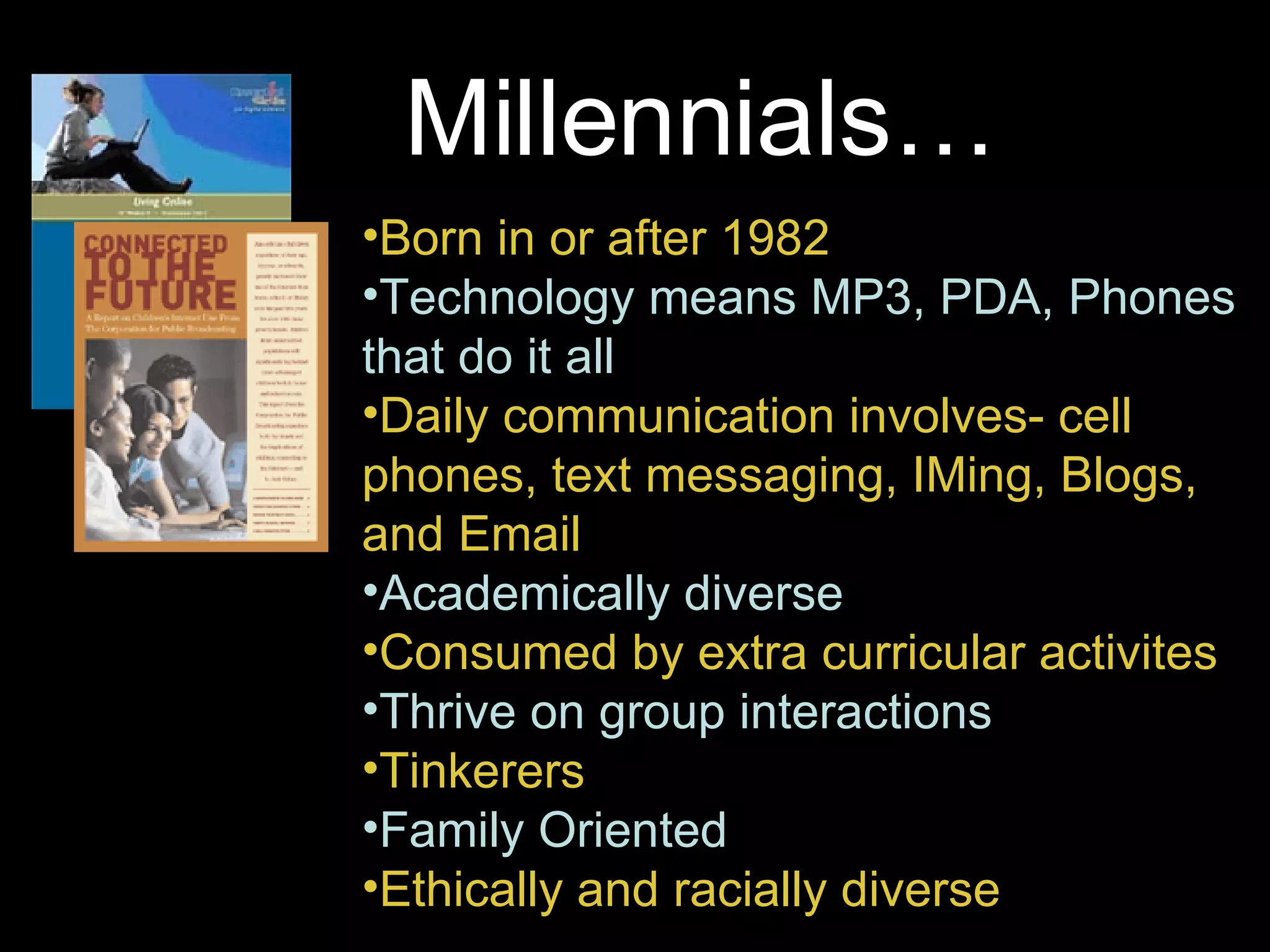 Born in or after 1982 Technology means MP3, PDA, Phones that do it all Daily communication involves- cell phones, text messaging, IMing, Blogs, and Email  Academically diverse Consumed by extra curricular activites Thrive on group interactions Tinkerers Family Oriented Ethically and racially diverse Millennials… 