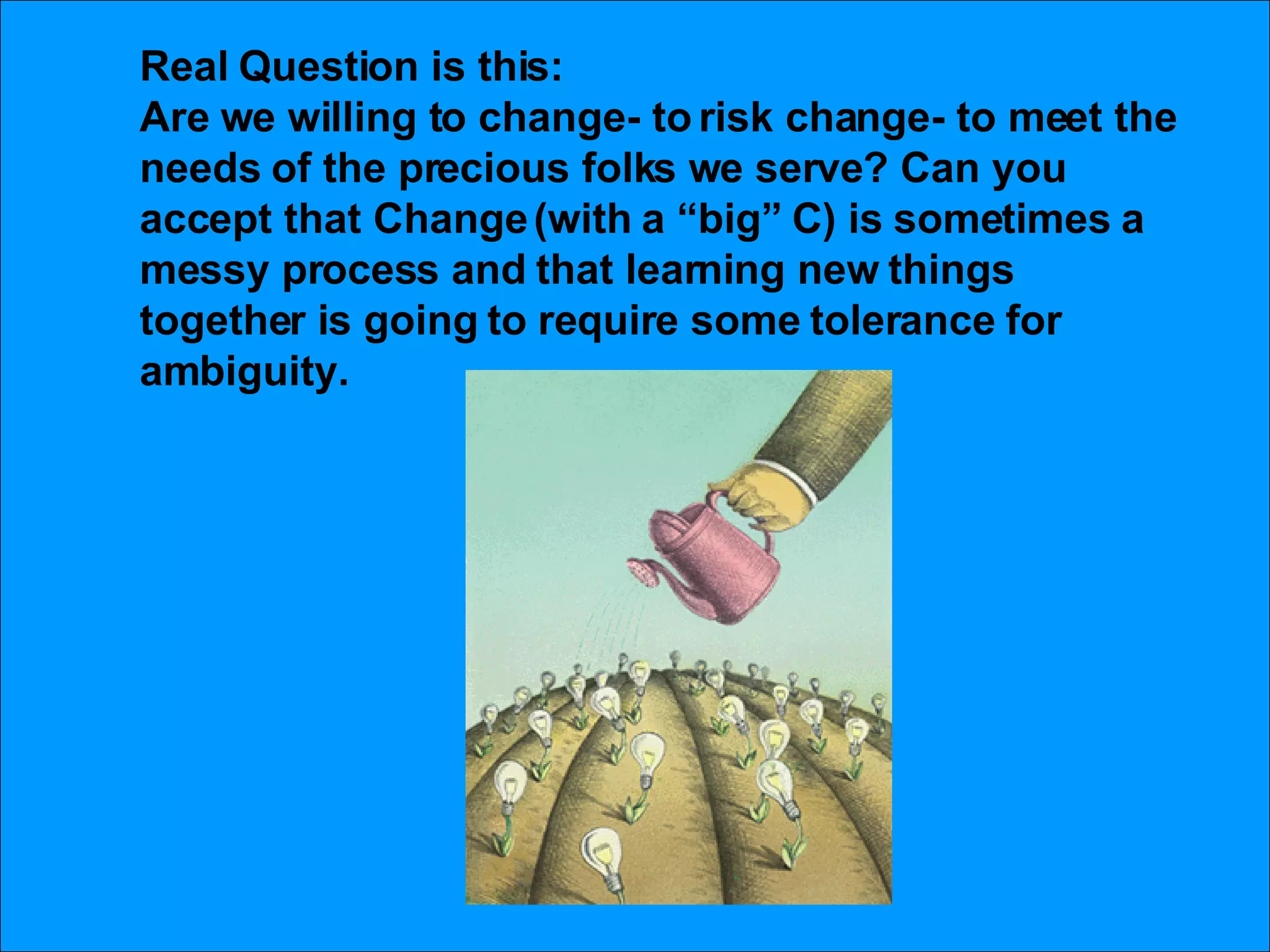 Real Question is this: Are we willing to change- to risk change- to meet the needs of the precious folks we serve? Can you accept that Change (with a “big” C) is sometimes a messy process and that learning new things together is going to require some tolerance for ambiguity.  