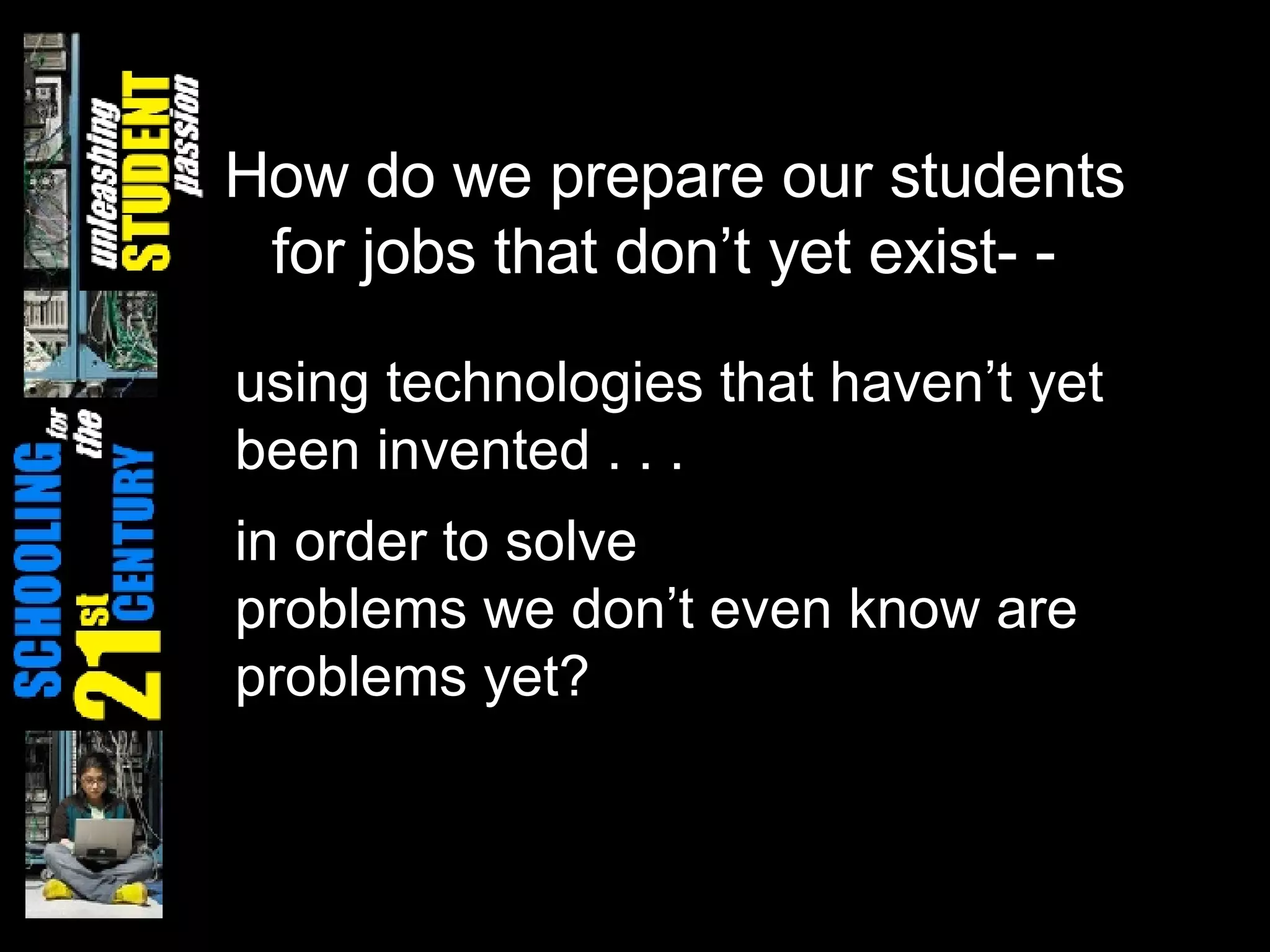 How do we prepare our students for jobs that don’t yet exist- - using technologies that haven’t yet been invented . . . in order to solve  problems we don’t even know are  problems yet? 