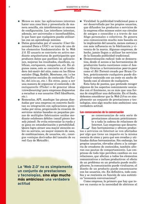 6                                             MÁRKETING & VENTAS

                                                     DOSSIER


    G   Menos es más: las aplicaciones intentan           G  Viralidad: la publicidad tradicional pasa a
        hacer una cosa bien y presentarla de ma-             ser desarrollada por los propios usuarios,
        nera sencilla, sin interferencias ni excesos         que difunden los productos o servicios de
        de configuración. Las interfaces intentan,           la empresa ellos mismos entre sus círculos
        además, ser universales e inconfundibles,            de amigos o conocidos o a través de sus
        lo que hace que cualquiera pueda utilizar-           blogs personales o colectivos. Se genera
        las con un aprendizaje mínimo.                       una comunicación mucho más basada en
    G   Datos generados por el usuario (User Ge-             la implicación del usuario, menos costosa y
        nerated Data o UGC): se trata de uno de              con más influencia en la fidelización y vi-
        los elementos fundamentales de la Web                vencia de la marca. Algunas empresas, de
        2.0. El usuario se convierte en activo me-           hecho, jamás llegan a utilizar los servicios
        diante arquitecturas de participación que            de la llamada publicidad tradicional.
        producen datos que pueblan las aplicacio-         G Democratización radical: todo se democra-
        nes, mejoran los resultados, clasifican, ca-         tiza, desde el acceso a las herramientas de
        lifican, enriquecen, comparten, etc. En al-          producción hasta cuestiones como el hos-
        gunos casos, esto se convierte en el verda-          ting. Gracias a herramientas peer-to-peer
        dero leit-motiv del sitio, como en los filtros       como el Bit Torrent creado por Bram Co-
        sociales (Digg, Reddit, Menéame, etc.) o los         hen, prácticamente cualquiera puede dis-
        repositorios sociales de contenido (YouTu-           tribuir contenido con un coste en ancho de
        be, del.icio.us, etc.). En otros, pasa a ser         banda casi al alcance de cualquiera.
        una manera de organizar el contenido o de            Esta lista de puntos, que pretende recoger
        enriquecerlo (Flickr) o de generar ideas          algunos de los aspectos comúnmente asocia-
        (crowdsourcing) para empresas dispuestas          dos con el fenómeno, no es más que una for-
        a escuchar a sus usuarios (Dell IdeaStorm,        ma de simplificar una definición. En el fondo,
        etc.).                                            debemos considerar que la Web 2.0 no es sim-
    G   Remezclas, API, mashups: las piezas dise-         plemente un conjunto de prestaciones y tec-
        ñadas por una empresa en concreto facili-         nologías, sino algo mucho más ambicioso: una
        tan su integración con aplicaciones gene-         verdadera actitud.
        radas por otras, propiciando la creación de
        servicios mixtos basados en pequeñas pie-         Las consecuencias de la conversación
        zas de múltiples fabricantes unidas me-                      as consecuencias de esta serie de



                                                          L
        diante eslabones débiles (small pieces loo-                  prestaciones alcanzan prácticamen-
        sely joined). Se evita reinventar la rueda y                 te a toda la cadena de relaciones de
        se gana en estandarización y portabilidad.                   Internet. Las empresas que desarro-
        Quien logra atraer una mayor atención so-                    llan herramientas y ofrecen produc-
        bre su servicio, un mayor número de usos,         tos o servicios en Internet se ven afectadas
        de combinaciones, de usuarios, etc., consi-       por algo que tiene un impacto en la misma
        gue ventajas derivadas del tamaño de su           esencia de cómo y para qué son creadas y uti-
        red (Ley de Metcalfe).                            lizadas dichas herramientas. Sin embargo, los
                                                          propios usuarios, elevados ahora a la catego-
                                                          ría de creadores de contenidos, también alte-
                                                          ran sus pautas de comportamiento. Las em-
                                                          presas de todo tipo perciben cambios en sus
                                                          relaciones, que afectan a todos los elementos
                                                          comunicativos e incluso productivos: el efecto
                                                          de un problema en un producto puede multi-
                                                          plicarse, la comunicación puede viralizarse, el
    La ‘Web 2.0’ no es simplemente                        diseño de un producto puede consensuarse
    un conjunto de prestaciones                           con los usuarios, etc. En definitiva, todo cam-
    y tecnologías, sino algo mucho                        bia y se reorienta en función de una auténti-
                                                          ca “economía conversacional”.
    más ambicioso: una verdadera                             Como empresa, lo primero que hay que te-
    actitud                                               ner en cuenta es la necesidad de abrirnos al
 