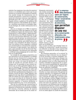 LA EMPRESA Y LA ‘WEB 2.0’                                     7
                                               DOSSIER


exterior. Las empresas, tras años de construir      bitamente conversacio-            La empresa
muros a su alrededor para evitar que lo que         nal, existen numerosos
ocurría en su interior trascendiera al exterior,    peligros derivados de             debe plantearse
tras mucho tiempo de relacionarse con el            personas que no saben optar por lugares
mundo únicamente a través de un departa-            manejar dicha conver- de conversación,
mento de relaciones externas especialmente          sación o comportarse
diseñado para ello –y de un gran poder que          en ella con la debida ‘blogs’ corporativos
llegaba incluso a gobernar las palabras del         educación. Así, pode- o personales
director general o del fundador de la empre-        mos encontrarnos des- de directivos,
sa–, necesitan convertirse en entidades capa-       de indicaciones educa-
ces de dialogar, de recibir información de su
entorno.
                                                    das y precisas de cosas
                                                    que estamos haciendo
                                                                           que permitan
   Así, en su imagen en la Web, la empresa          mal hasta encendidos   disponer
debe plantearse optar por páginas en las que
se establezcan lugares de conversación, blogs
                                                    panegíricos de lo bueno
                                                    que es nuestro produc-
                                                                           de una voz
corporativos a escala global o blogs persona-       to o servicio, pero tam- en la conversación
les de directivos, con el fin de disponer de una    bién barbaridades in- diferente a las
voz en la conversación diferente a las tradi-       justificables rayanas
cionales notas de prensa. La existencia de un       en la difamación. En
                                                                                tradicionales notas
blog corporativo permite a la empresa mante-        estos casos, conviene de prensa
ner una conversación, pero debe hacerse con         tener en cuenta de
arreglo a los estándares de dicha conversa-         dónde vienen y mane-
ción, sin utilizar el tono engolado y artificial    jarlo con la debida cau-
que caracterizaba la comunicación corporati-        tela: un paso en falso, una entrada “como un
va durante el siglo pasado y que dentro de          elefante en cacharrería”, puede llevarnos a
poco, como comenta una de las tesis del Clue-       una difusión no deseada y muy superior del
train Manifesto, “nos parecerá tan rebuscada        tema y a un perjuicio de nuestra imagen cor-
y artificial como el lenguaje de la corte fran-     porativa.
cesa en el siglo XVIII”.                                En términos generales, ni la actitud “la
   La ventaja de una página corporativa con         empresa no baja a discutir con sus clientes”
esa estructura es la de posibilitar un diálogo      ni la de “enviemos a nuestros abogados” sue-
directo con los clientes de la empresa, que         len ser formas adecuadas para manejar ese
pueden brindar una información muy impor-           tipo de situaciones. Los grados de libertad
tante con vistas a la toma de decisiones, a         que podamos tener en ellas dependerán de
modo de estudio de mercado directo y en             nuestra velocidad al enterarnos de su apari-
tiempo real. La paradoja es que existen em-         ción y de nuestra posibilidad de expresarnos
presas que se están gastando millones de eu-        en la Red con un medio propio (blog) que dis-
ros en sistemas de Customer Relationship            frute de suficiente visibilidad.
Management (CRM) para intentar saber qué                Las relaciones de la empresa con aquéllos
piensan sus clientes, mientras que éstos es-        que la introducen en la conversación también
tán ahí fuera perfectamente dispuestos a con-       resultan un tema interesante. En general, la
társelo a través de foros y blogs. Además, una      empresa adscribe a la categoría de “medio de
página de este tipo ofrece la posibilidad de re-    comunicación” todo aquello que genera noti-
cibir los enlaces de otras páginas que nos ci-      cias o atención de algún tipo y lo trata como
ten, lo que nos dota de un sistema de alerta        tal. Sin embargo, muchos bloggers tienden a
para saber en qué lugares está apareciendo          ver el envío de una nota de prensa o la intro-
nuestra empresa (o nuestros productos, o            ducción en una base de datos de envío de no-
nuestros directivos, etc.) en la conversación.      ticias casi como una agresión, como un spam,
   Otra de las actitudes que caracterizan la        lo que genera una dinámica que no propicia
nueva comunicación es la de actuar coordina-        la comunicación directa y sincera. Un blogger,
damente en función de los estímulos recibidos       una persona que nos cita en un comentario o
del exterior y hacerlo, además, de manera           nos promociona en una página de filtro social,
mesurada. En un medio que se ha vuelto sú-          no es en modo alguno un medio de comunica-
 