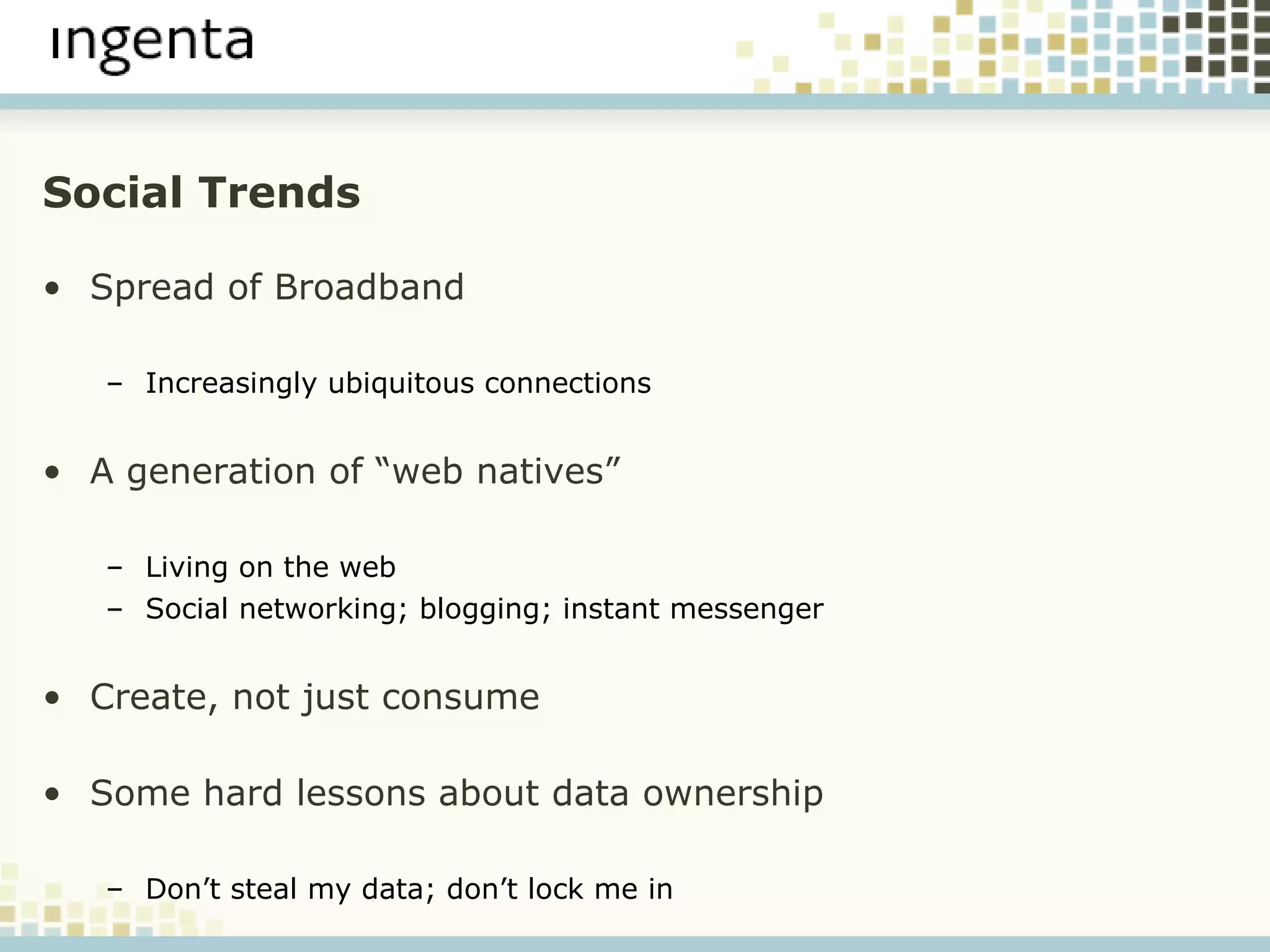Social Trends Spread of Broadband Increasingly ubiquitous connections A generation of “web natives” Living on the web Social networking; blogging; instant messenger  Create, not just consume Some hard lessons about data ownership Don’t steal my data; don’t lock me in 