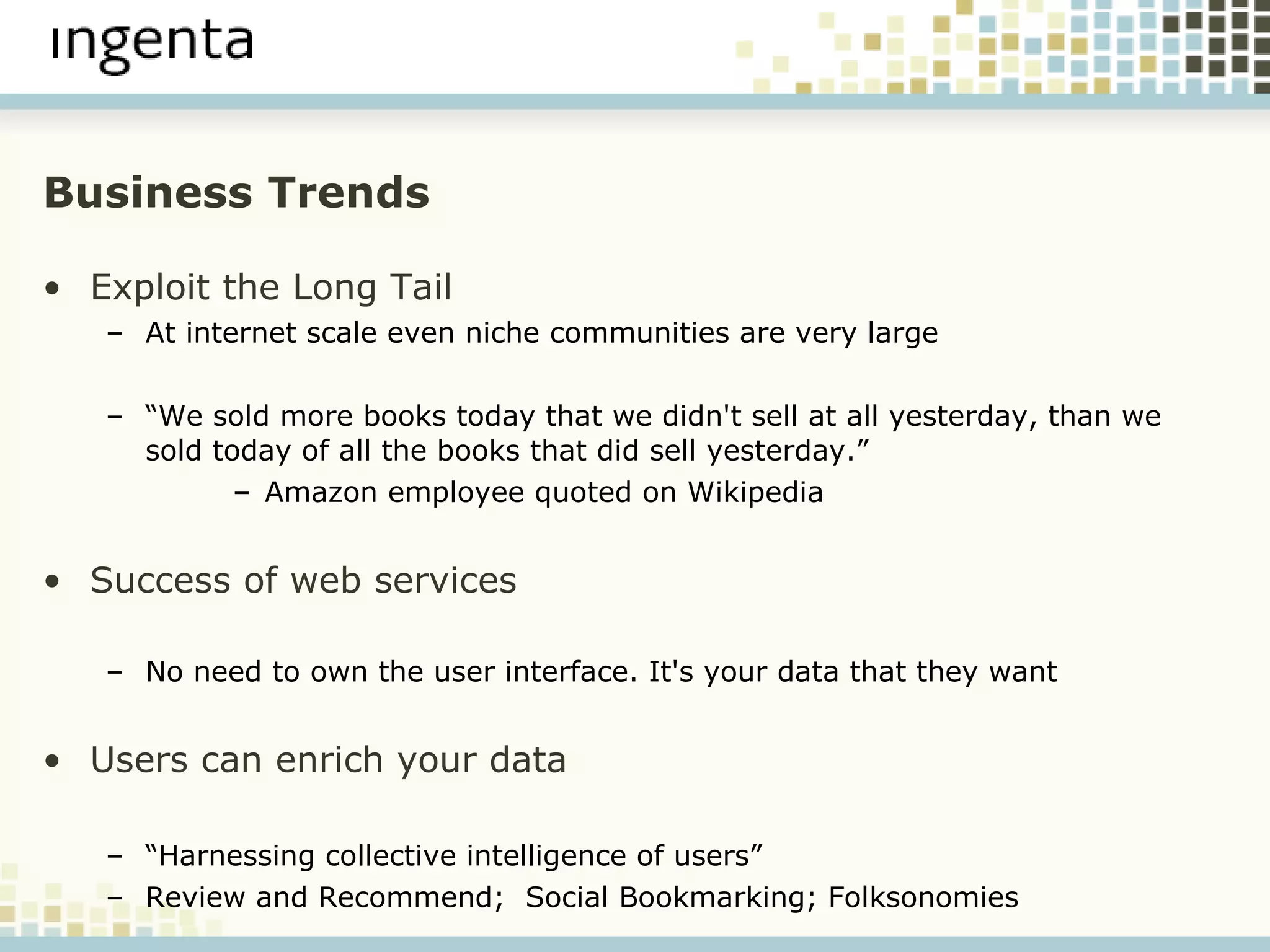 Business Trends Exploit the Long Tail At internet scale even niche communities are very large “ We sold more books today that we didn't sell at all yesterday, than we sold today of all the books that did sell yesterday.” Amazon employee quoted on Wikipedia Success of web services   No need to own the user interface. It's your data that they want Users can enrich your data “ Harnessing collective intelligence of users” Review and Recommend;  Social Bookmarking; Folksonomies 