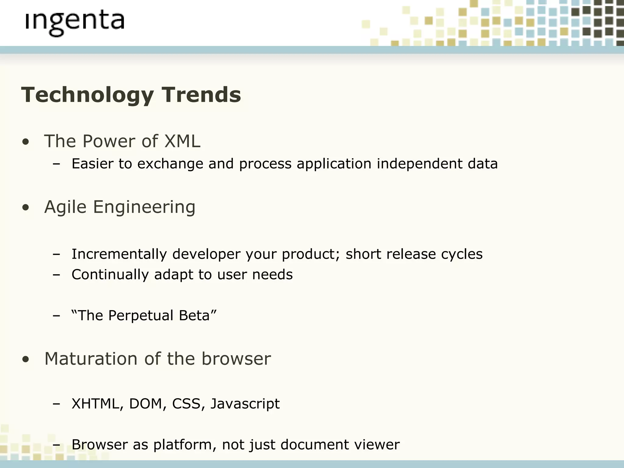 Technology Trends The Power of XML Easier to exchange and process application independent data Agile Engineering Incrementally developer your product; short release cycles Continually adapt to user needs “ The Perpetual Beta” Maturation of the browser XHTML, DOM, CSS, Javascript Browser as platform, not just document viewer 