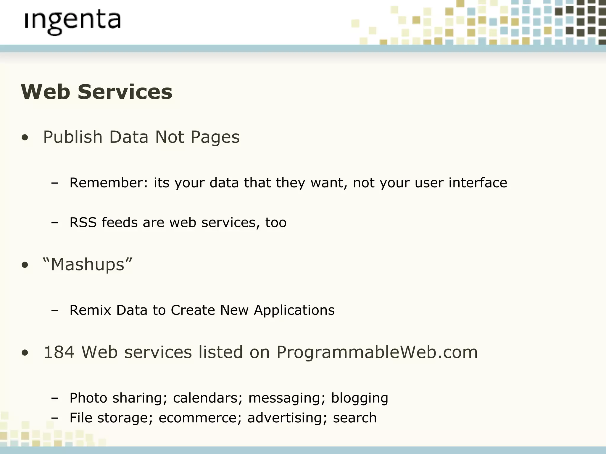 Web Services Publish Data Not Pages Remember: its your data that they want, not your user interface RSS feeds are web services, too “ Mashups” Remix Data to Create New Applications 184 Web services listed on ProgrammableWeb.com Photo sharing; calendars; messaging; blogging File storage; ecommerce; advertising; search 