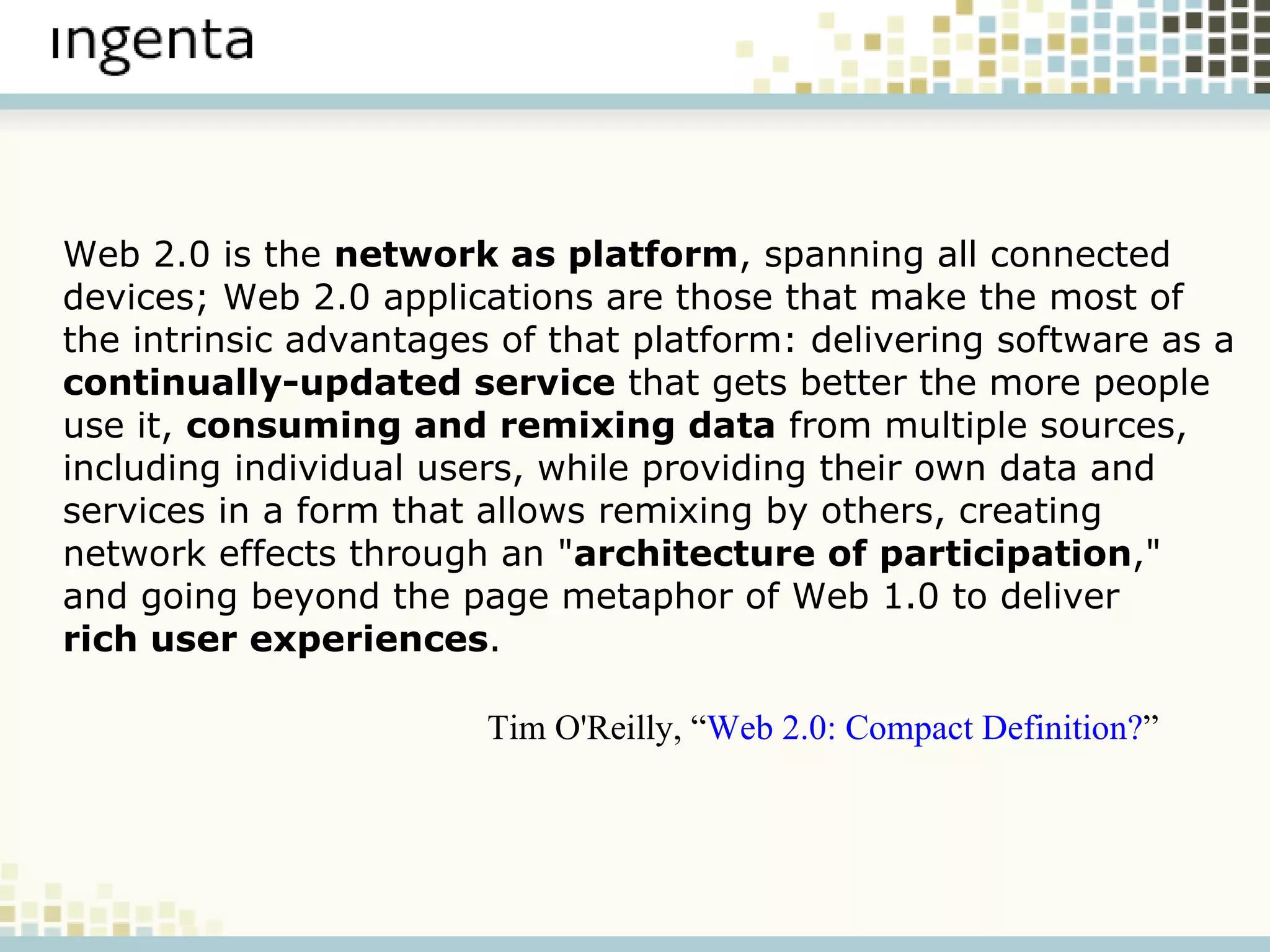 Web 2.0 is the  network as platform , spanning all connected devices; Web 2.0 applications are those that make the most of the intrinsic advantages of that platform: delivering software as a  continually-updated service  that gets better the more people use it,  consuming and remixing data  from multiple sources, including individual users, while providing their own data and services in a form that allows remixing by others, creating network effects through an " architecture of participation ," and going beyond the page metaphor of Web 1.0 to deliver  rich user experiences . Tim O'Reilly, “ Web 2.0: Compact Definition? ” 
