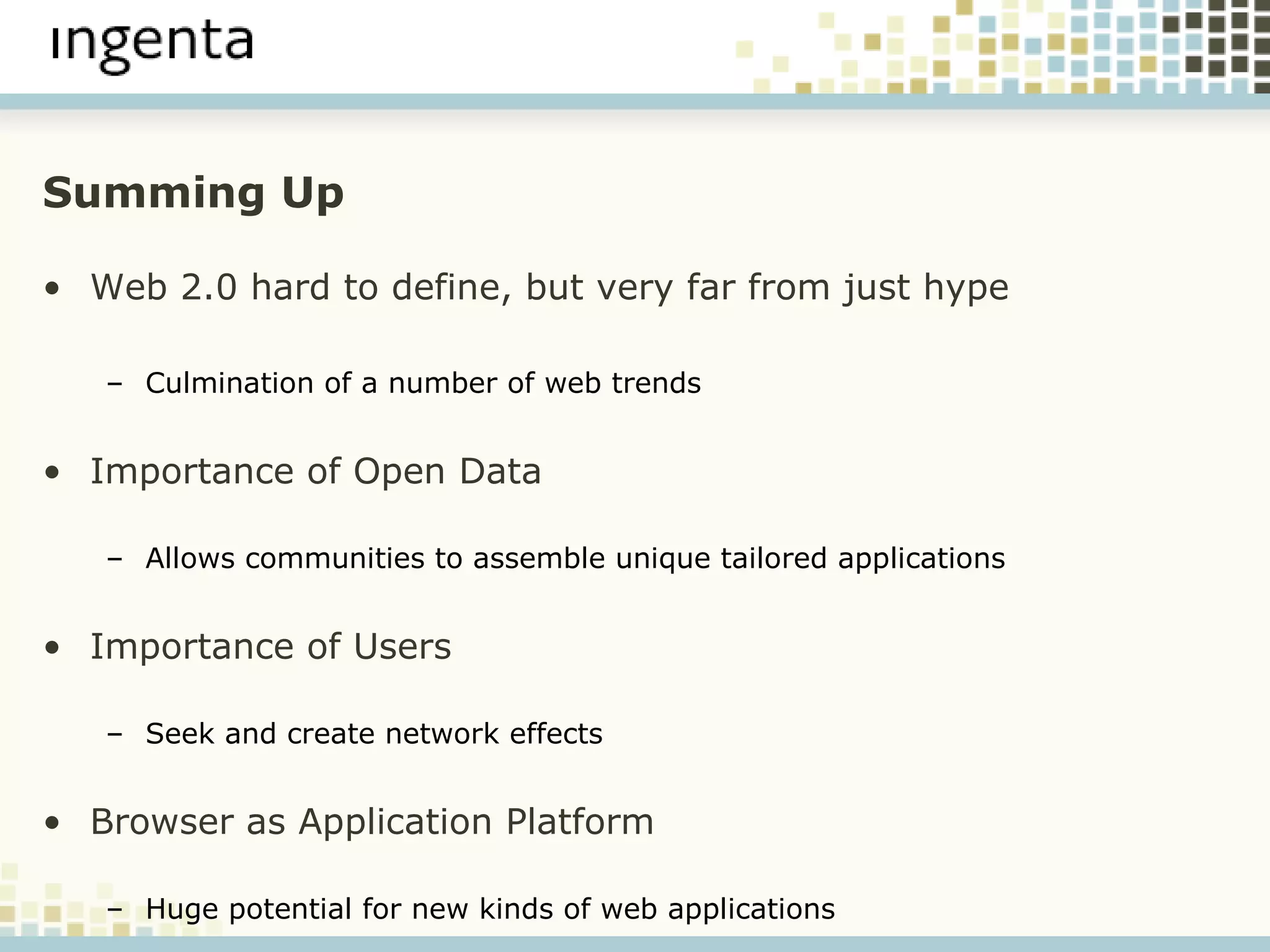Summing Up Web 2.0 hard to define, but very far from just hype Culmination of a number of web trends Importance of Open Data Allows communities to assemble unique tailored applications Importance of Users Seek and create network effects Browser as Application Platform Huge potential for new kinds of web applications 